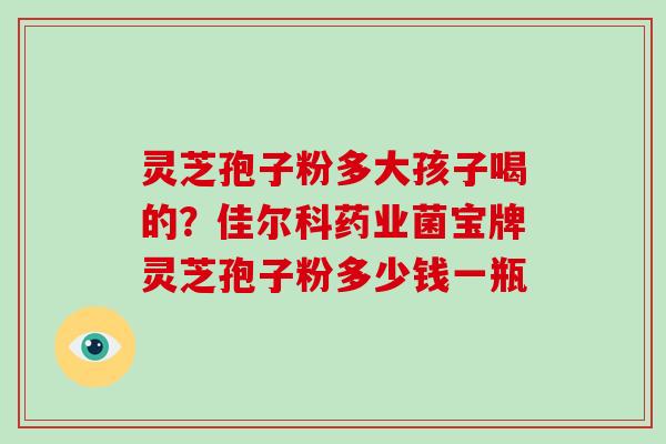 灵芝孢子粉多大孩子喝的？佳尔科药业菌宝牌灵芝孢子粉多少钱一瓶-第1张图片-破壁灵芝孢子粉研究指南