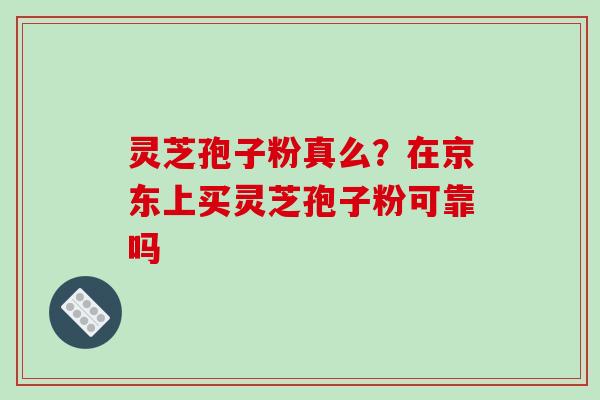 灵芝孢子粉真么？在京东上买灵芝孢子粉可靠吗-第1张图片-破壁灵芝孢子粉研究指南