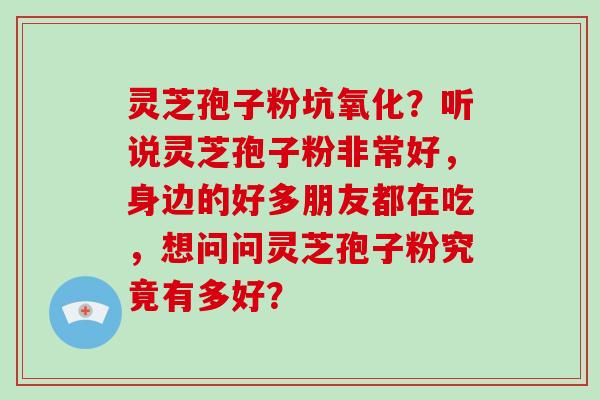 灵芝孢子粉坑氧化？听说灵芝孢子粉非常好，身边的好多朋友都在吃，想问问灵芝孢子粉究竟有多好？-第1张图片-破壁灵芝孢子粉研究指南