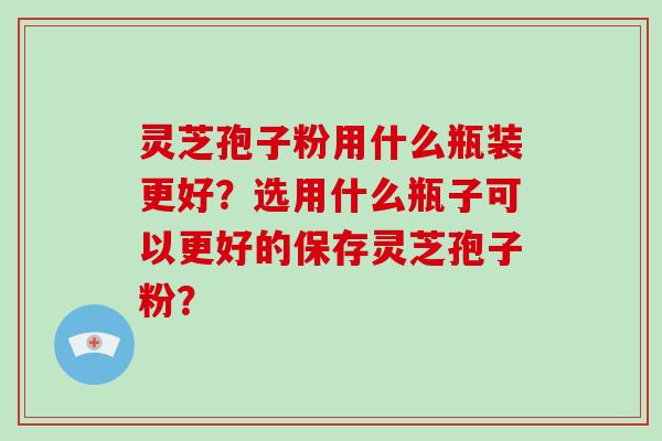 灵芝孢子粉用什么瓶装更好？选用什么瓶子可以更好的保存灵芝孢子粉？-第1张图片-破壁灵芝孢子粉研究指南