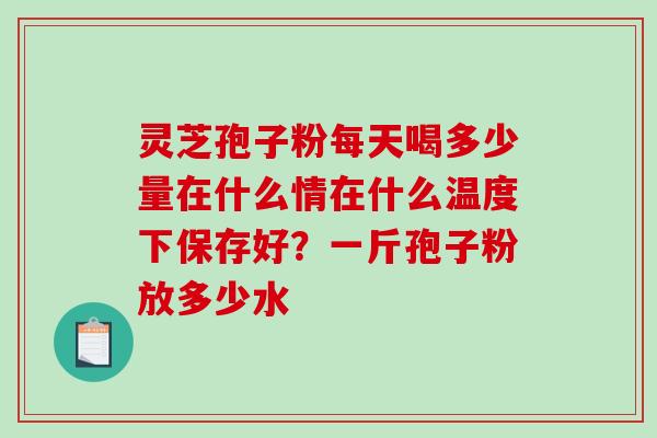 灵芝孢子粉每天喝多少量在什么情在什么温度下保存好？一斤孢子粉放多少水-第1张图片-破壁灵芝孢子粉研究指南