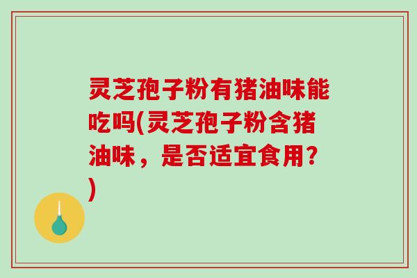 灵芝孢子粉有猪油味能吃吗(灵芝孢子粉含猪油味，是否适宜食用？)-第1张图片-破壁灵芝孢子粉研究指南