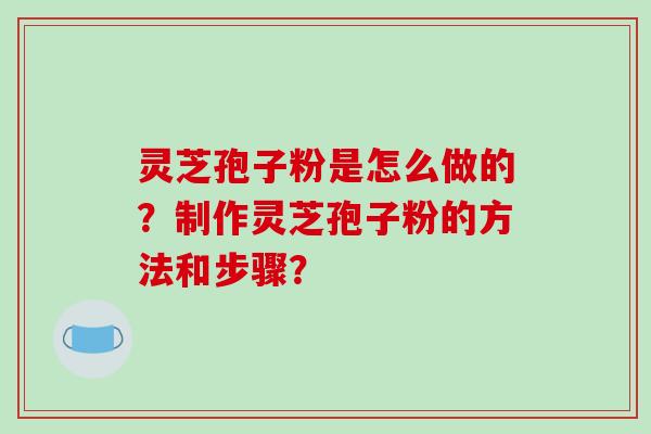 灵芝孢子粉是怎么做的？制作灵芝孢子粉的方法和步骤？-第1张图片-破壁灵芝孢子粉研究指南
