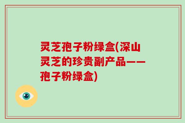 灵芝孢子粉绿盒(深山灵芝的珍贵副产品——孢子粉绿盒)-第1张图片-破壁灵芝孢子粉研究指南 灵芝孢子粉绿盒(深山灵芝的珍贵副产品——孢子粉绿盒)-第1张图片-破壁灵芝孢子粉研究指南