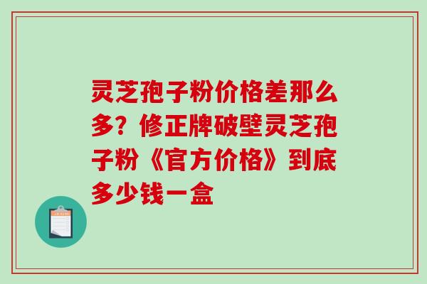 灵芝孢子粉价格差那么多？修正牌破壁灵芝孢子粉《官方价格》到底多少钱一盒-第1张图片-破壁灵芝孢子粉研究指南