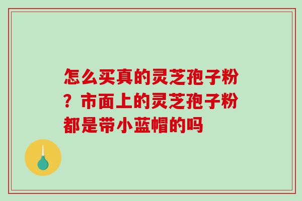 怎么买真的灵芝孢子粉？市面上的灵芝孢子粉都是带小蓝帽的吗-第1张图片-破壁灵芝孢子粉研究指南