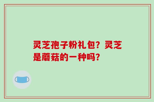 灵芝孢子粉礼包？灵芝是蘑菇的一种吗？-第1张图片-破壁灵芝孢子粉研究指南