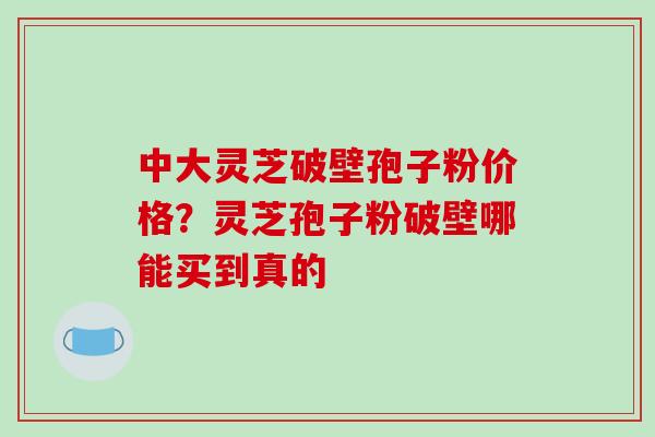 中大灵芝破壁孢子粉价格?灵芝孢子粉破壁哪能买到真的-第1张图片-破壁灵芝孢子粉研究指南 中大灵芝破壁孢子粉价格?灵芝孢子粉破壁哪能买到真的-第1张图片-破壁灵芝孢子粉研究指南
