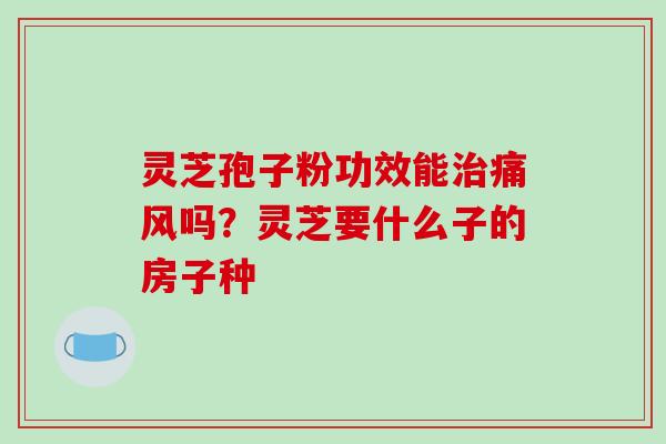 灵芝孢子粉功效能治痛风吗？灵芝要什么子的房子种-第1张图片-破壁灵芝孢子粉研究指南
