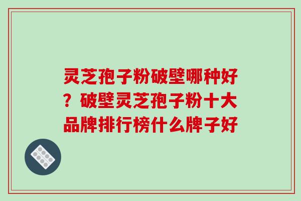 灵芝孢子粉破壁哪种好？破壁灵芝孢子粉十大品牌排行榜什么牌子好-第1张图片-破壁灵芝孢子粉研究指南