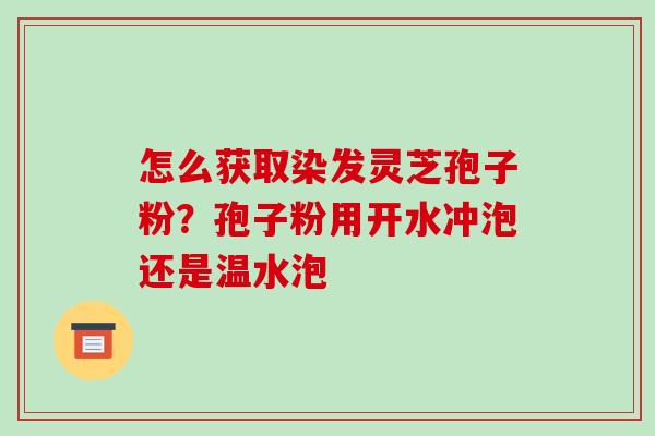 怎么获取染发灵芝孢子粉？孢子粉用开水冲泡还是温水泡-第1张图片-破壁灵芝孢子粉研究指南