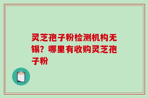 灵芝孢子粉检测机构无锡？哪里有收购灵芝孢子粉-第1张图片-破壁灵芝孢子粉研究指南