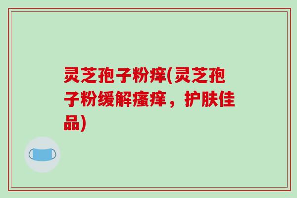 灵芝孢子粉痒(灵芝孢子粉缓解瘙痒，护肤佳品)-第1张图片-破壁灵芝孢子粉研究指南
