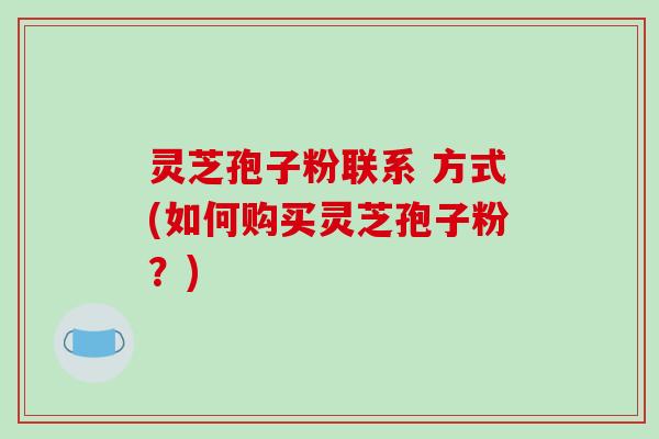 灵芝孢子粉联系 方式(如何购买灵芝孢子粉?)-第1张图片-破壁灵芝孢子粉研究指南 灵芝孢子粉联系 方式(如何购买灵芝孢子粉?)-第1张图片-破壁灵芝孢子粉研究指南