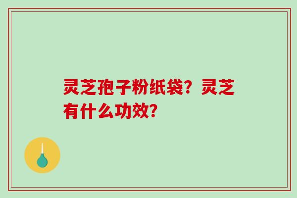 灵芝孢子粉纸袋？灵芝有什么功效？-第1张图片-破壁灵芝孢子粉研究指南