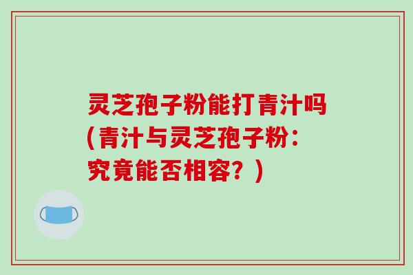 灵芝孢子粉能打青汁吗(青汁与灵芝孢子粉:究竟能否相容?)-第1张图片-破壁灵芝孢子粉研究指南 灵芝孢子粉能打青汁吗(青汁与灵芝孢子粉:究竟能否相容?)-第1张图片-破壁灵芝孢子粉研究指南