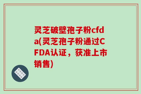 灵芝破壁孢子粉cfda(灵芝孢子粉通过CFDA认证，获准上市销售)-第1张图片-破壁灵芝孢子粉研究指南
