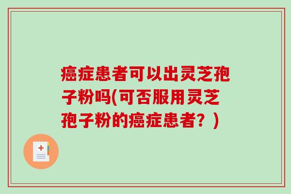 癌症患者可以出灵芝孢子粉吗(可否服用灵芝孢子粉的癌症患者?)-第1张图片-破壁灵芝孢子粉研究指南 癌症患者可以出灵芝孢子粉吗(可否服用灵芝孢子粉的癌症患者?)-第1张图片-破壁灵芝孢子粉研究指南