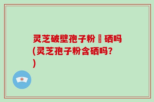 灵芝破壁孢子粉會硒吗(灵芝孢子粉含硒吗？)-第1张图片-破壁灵芝孢子粉研究指南