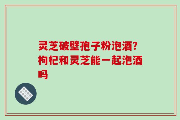 灵芝破壁孢子粉泡酒？枸杞和灵芝能一起泡酒吗-第1张图片-破壁灵芝孢子粉研究指南
