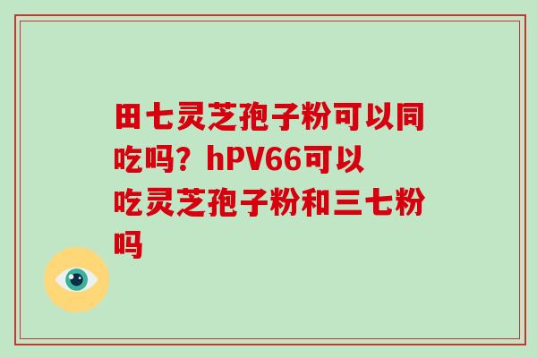 田七灵芝孢子粉可以同吃吗?hPV66可以吃灵芝孢子粉和三七粉吗-第1张图片-破壁灵芝孢子粉研究指南 田七灵芝孢子粉可以同吃吗?hPV66可以吃灵芝孢子粉和三七粉吗-第1张图片-破壁灵芝孢子粉研究指南