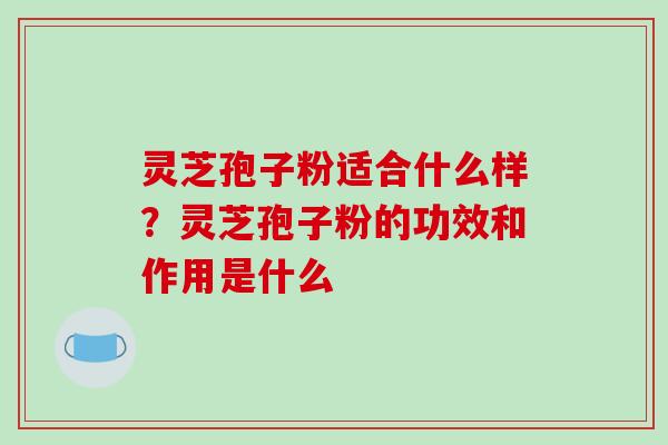 灵芝孢子粉适合什么样?灵芝孢子粉的功效和作用是什么-第1张图片-破壁灵芝孢子粉研究指南 灵芝孢子粉适合什么样?灵芝孢子粉的功效和作用是什么-第1张图片-破壁灵芝孢子粉研究指南