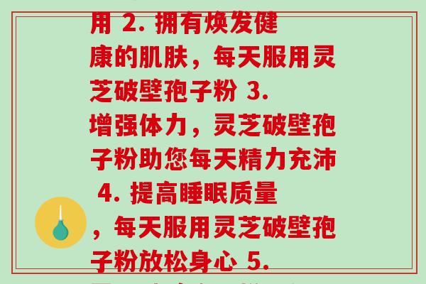 灵芝破壁孢子粉 每天(1. 提高免疫力,灵芝破壁孢子粉每天服用 2. 拥有焕发健康的肌肤,每天服用灵芝破壁孢子粉 3. 增强体力,灵芝破壁孢子粉助您每天精力充沛 4. 提高睡眠质量,每天服用灵芝破壁孢子粉放松身心 5. 灵芝破壁孢子粉,每天摄入助您保持良好心情与体态)-第1张图片-破壁灵芝孢子粉研究指南 灵芝破壁孢子粉 每天(1. 提高免疫力,灵芝破壁孢子粉每天服用 2. 拥有焕发健康的肌肤,每天服用灵芝破壁孢子粉 3. 增强体力,灵芝破壁孢子粉助您每天精力充沛 4. 提高睡眠质量,每天服用灵芝破壁孢子粉放松身心 5. 灵芝破壁孢子粉,每天摄入助您保持良好心情与体态)-第1张图片-破壁灵芝孢子粉研究指南