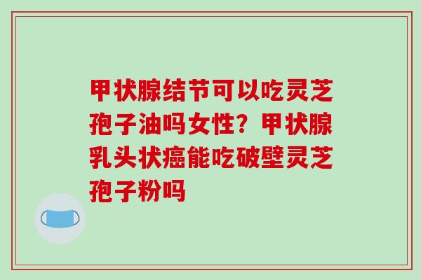 甲状腺结节可以吃灵芝孢子油吗女性？甲状腺乳头状癌能吃破壁灵芝孢子粉吗-第1张图片-破壁灵芝孢子粉研究指南
