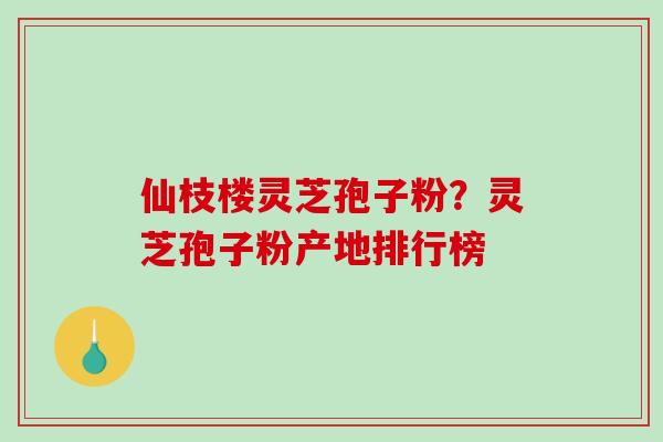 仙枝楼灵芝孢子粉?灵芝孢子粉产地排行榜-第1张图片-破壁灵芝孢子粉研究指南 仙枝楼灵芝孢子粉?灵芝孢子粉产地排行榜-第1张图片-破壁灵芝孢子粉研究指南