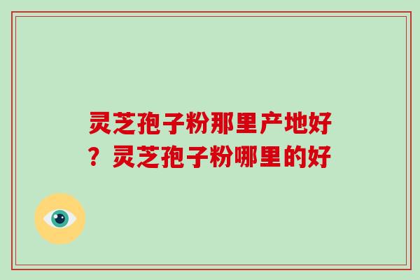 灵芝孢子粉那里产地好？灵芝孢子粉哪里的好-第1张图片-破壁灵芝孢子粉研究指南