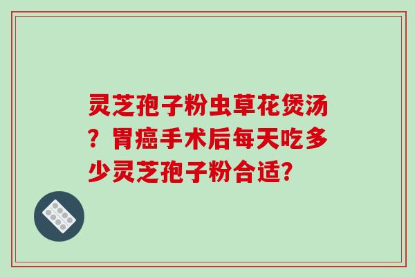 灵芝孢子粉虫草花煲汤？胃癌手术后每天吃多少灵芝孢子粉合适？-第1张图片-破壁灵芝孢子粉研究指南