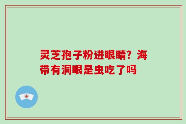 灵芝孢子粉进眼睛?海带有洞眼是虫吃了吗-第1张图片-破壁灵芝孢子粉研究指南 灵芝孢子粉进眼睛?海带有洞眼是虫吃了吗-第1张图片-破壁灵芝孢子粉研究指南