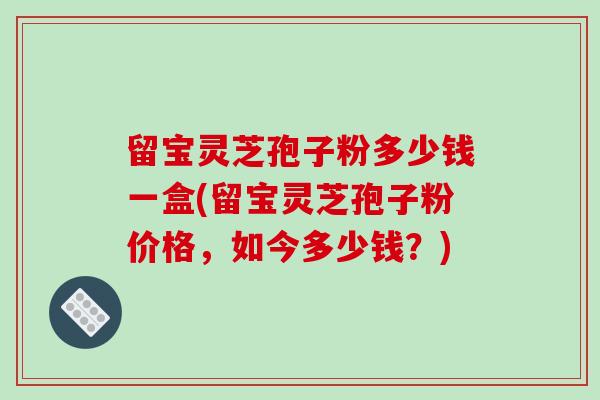 留宝灵芝孢子粉多少钱一盒(留宝灵芝孢子粉价格,如今多少钱?)-第1张图片-破壁灵芝孢子粉研究指南 留宝灵芝孢子粉多少钱一盒(留宝灵芝孢子粉价格,如今多少钱?)-第1张图片-破壁灵芝孢子粉研究指南