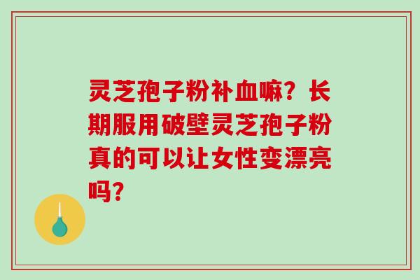 灵芝孢子粉补血嘛？长期服用破壁灵芝孢子粉真的可以让女性变漂亮吗？-第1张图片-破壁灵芝孢子粉研究指南