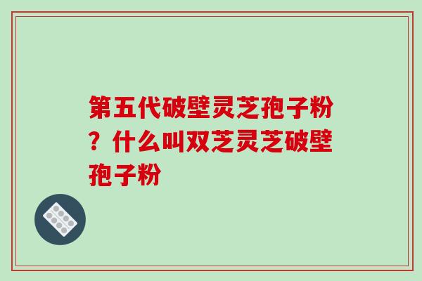 第五代破壁灵芝孢子粉?什么叫双芝灵芝破壁孢子粉-第1张图片-破壁灵芝孢子粉研究指南 第五代破壁灵芝孢子粉?什么叫双芝灵芝破壁孢子粉-第1张图片-破壁灵芝孢子粉研究指南