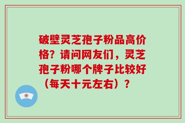 破壁灵芝孢子粉品高价格?请问网友们,灵芝孢子粉哪个牌子比较好(每天十元左右)?-第1张图片-破壁灵芝孢子粉研究指南 破壁灵芝孢子粉品高价格?请问网友们,灵芝孢子粉哪个牌子比较好(每天十元左右)?-第1张图片-破壁灵芝孢子粉研究指南