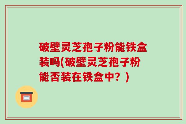 破壁灵芝孢子粉能铁盒装吗(破壁灵芝孢子粉能否装在铁盒中?)-第1张图片-破壁灵芝孢子粉研究指南 破壁灵芝孢子粉能铁盒装吗(破壁灵芝孢子粉能否装在铁盒中?)-第1张图片-破壁灵芝孢子粉研究指南