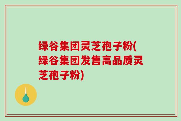 绿谷集团灵芝孢子粉(绿谷集团发售高品质灵芝孢子粉)-第1张图片-破壁灵芝孢子粉研究指南