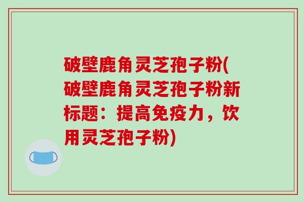 破壁鹿角灵芝孢子粉(破壁鹿角灵芝孢子粉新标题:提高免疫力,饮用灵芝孢子粉)-第1张图片-破壁灵芝孢子粉研究指南 破壁鹿角灵芝孢子粉(破壁鹿角灵芝孢子粉新标题:提高免疫力,饮用灵芝孢子粉)-第1张图片-破壁灵芝孢子粉研究指南