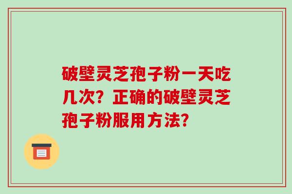 破壁灵芝孢子粉一天吃几次？正确的破壁灵芝孢子粉服用方法？-第1张图片-破壁灵芝孢子粉研究指南