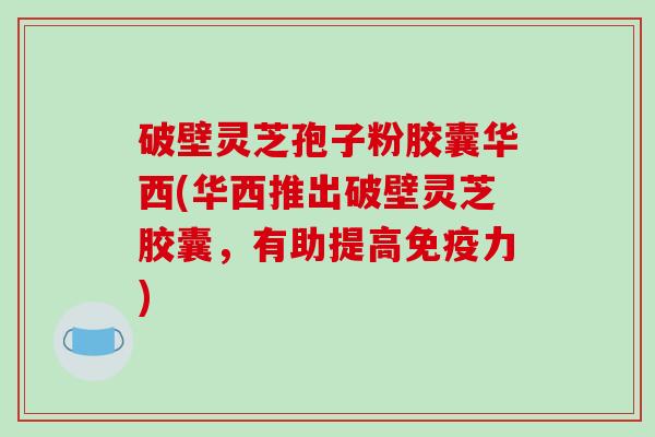 破壁灵芝孢子粉胶囊华西(华西推出破壁灵芝胶囊,有助提高免疫力)-第1张图片-破壁灵芝孢子粉研究指南 破壁灵芝孢子粉胶囊华西(华西推出破壁灵芝胶囊,有助提高免疫力)-第1张图片-破壁灵芝孢子粉研究指南