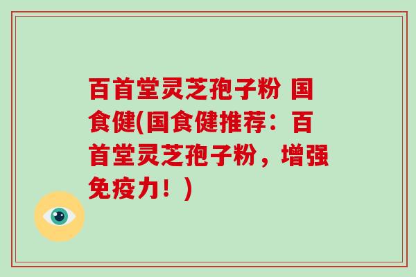 百首堂灵芝孢子粉 国食健(国食健推荐:百首堂灵芝孢子粉,增强免疫力!)-第1张图片-破壁灵芝孢子粉研究指南 百首堂灵芝孢子粉 国食健(国食健推荐:百首堂灵芝孢子粉,增强免疫力!)-第1张图片-破壁灵芝孢子粉研究指南