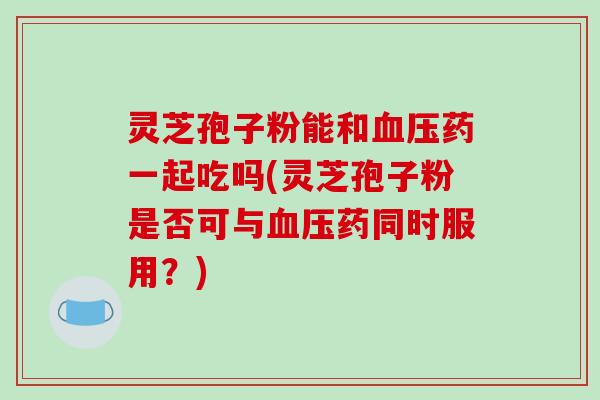 灵芝孢子粉能和血压药一起吃吗(灵芝孢子粉是否可与血压药同时服用?)-第1张图片-破壁灵芝孢子粉研究指南 灵芝孢子粉能和血压药一起吃吗(灵芝孢子粉是否可与血压药同时服用?)-第1张图片-破壁灵芝孢子粉研究指南