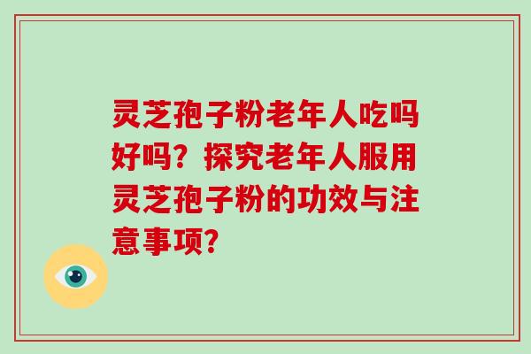 灵芝孢子粉老年人吃吗好吗？探究老年人服用灵芝孢子粉的功效与注意事项？-第1张图片-破壁灵芝孢子粉研究指南