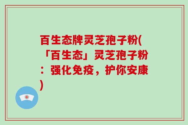 百生态牌灵芝孢子粉(「百生态」灵芝孢子粉:强化免疫,护你安康)-第1张图片-破壁灵芝孢子粉研究指南 百生态牌灵芝孢子粉(「百生态」灵芝孢子粉:强化免疫,护你安康)-第1张图片-破壁灵芝孢子粉研究指南