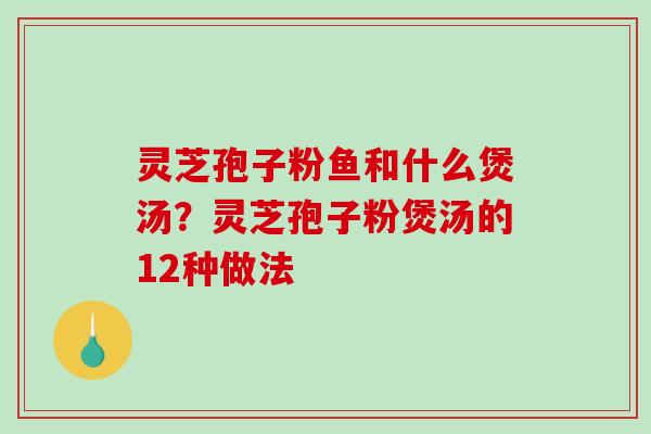 灵芝孢子粉鱼和什么煲汤？灵芝孢子粉煲汤的12种做法-第1张图片-破壁灵芝孢子粉研究指南