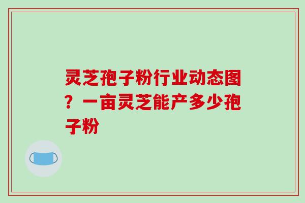 灵芝孢子粉行业动态图？一亩灵芝能产多少孢子粉-第1张图片-破壁灵芝孢子粉研究指南