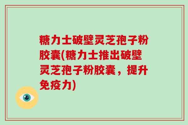 糖力士破壁灵芝孢子粉胶囊(糖力士推出破壁灵芝孢子粉胶囊，提升免疫力)-第1张图片-破壁灵芝孢子粉研究指南