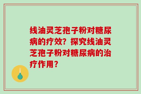 线油灵芝孢子粉对糖尿病的疗效?探究线油灵芝孢子粉对糖尿病的治疗作用?-第1张图片-破壁灵芝孢子粉研究指南 线油灵芝孢子粉对糖尿病的疗效?探究线油灵芝孢子粉对糖尿病的治疗作用?-第1张图片-破壁灵芝孢子粉研究指南