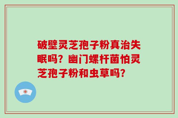 破壁灵芝孢子粉真治失眠吗?幽门螺杆菌怕灵芝孢子粉和虫草吗?-第1张图片-破壁灵芝孢子粉研究指南 破壁灵芝孢子粉真治失眠吗?幽门螺杆菌怕灵芝孢子粉和虫草吗?-第1张图片-破壁灵芝孢子粉研究指南